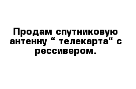  Продам спутниковую антенну “ телекарта“ с рессивером.